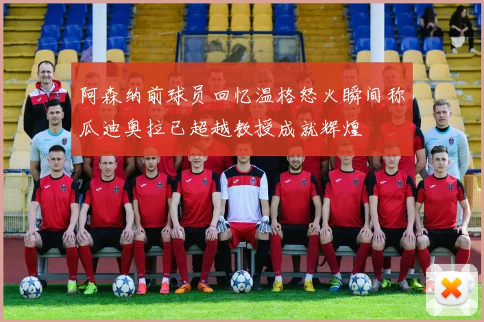 阿森纳前球员回忆温格怒火瞬间称瓜迪奥拉已超越教授成就辉煌