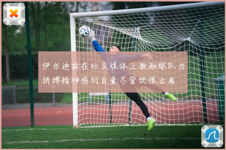 伊尔迪兹在社交媒体上激励球队为拼搏精神感到自豪尽管饮恨出局