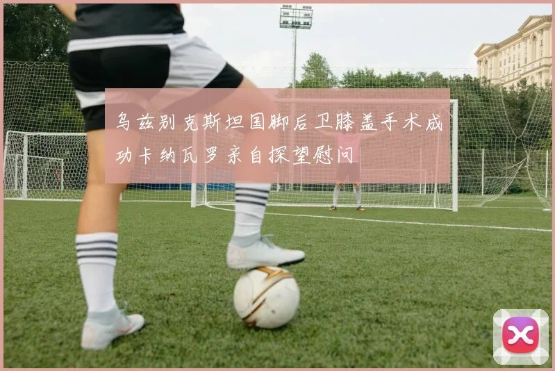 乌兹别克斯坦国脚后卫膝盖手术成功卡纳瓦罗亲自探望慰问
