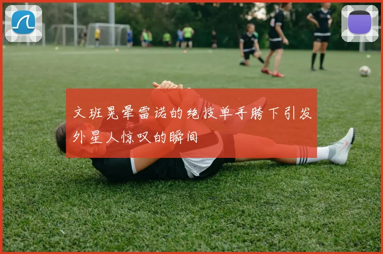 文班晃晕雷诺的绝技单手胯下引发外星人惊叹的瞬间