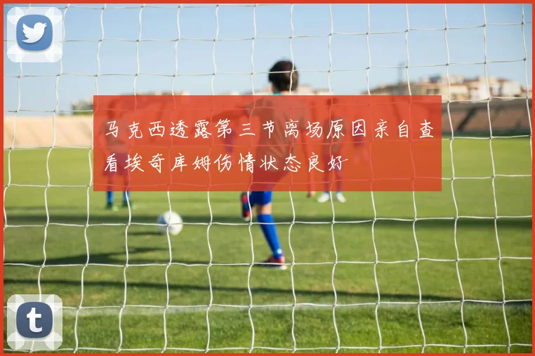 马克西透露第三节离场原因亲自查看埃奇库姆伤情状态良好