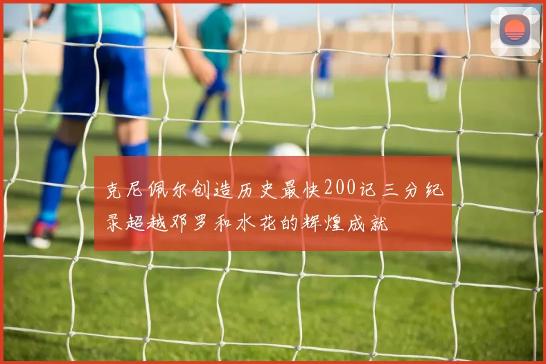 克尼佩尔创造历史最快200记三分纪录超越邓罗和水花的辉煌成就