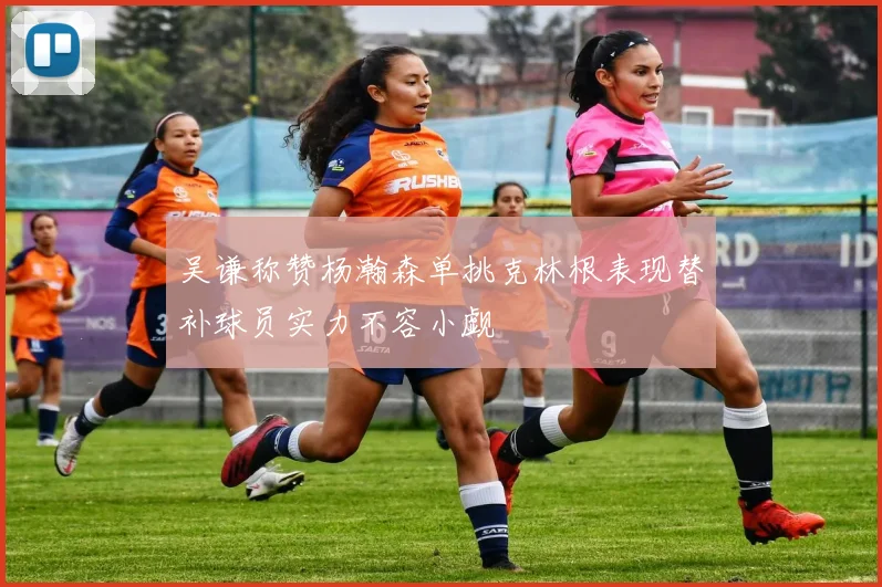 吴谦称赞杨瀚森单挑克林根表现替补球员实力不容小觑