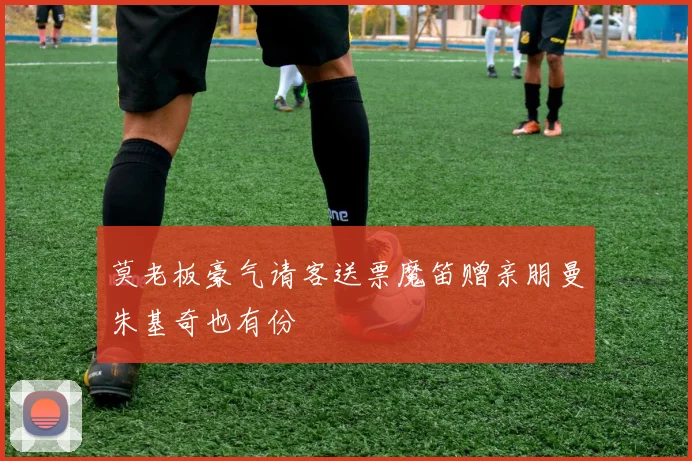 莫老板豪气请客送票魔笛赠亲朋曼朱基奇也有份