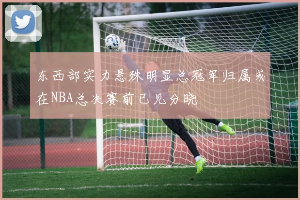 东西部实力悬殊明显总冠军归属或在NBA总决赛前已见分晓