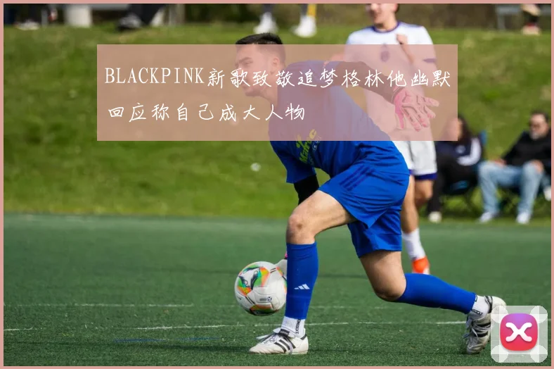 BLACKPINK新歌致敬追梦格林他幽默回应称自己成大人物