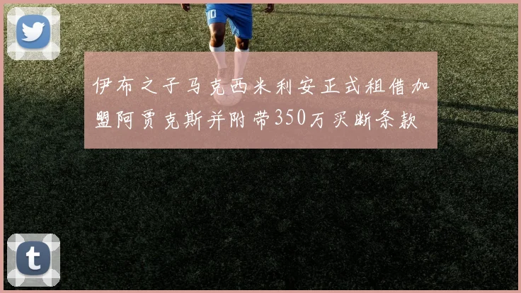 伊布之子马克西米利安正式租借加盟阿贾克斯并附带350万买断条款