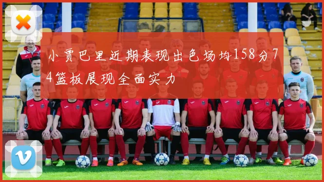 小贾巴里近期表现出色场均158分74篮板展现全面实力