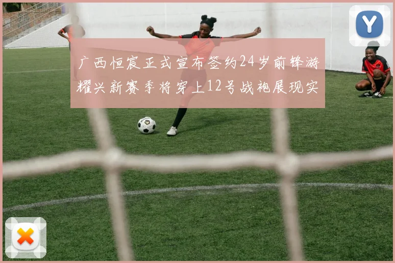 广西恒宸正式宣布签约24岁前锋游耀兴新赛季将穿上12号战袍展现实力