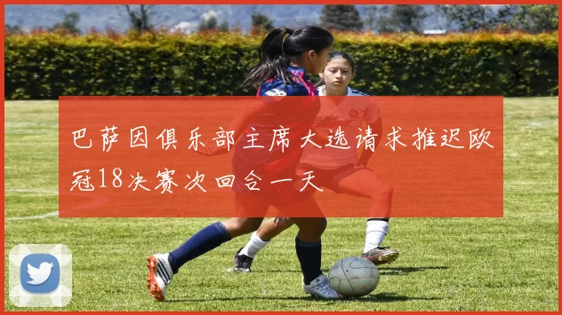 巴萨因俱乐部主席大选请求推迟欧冠18决赛次回合一天