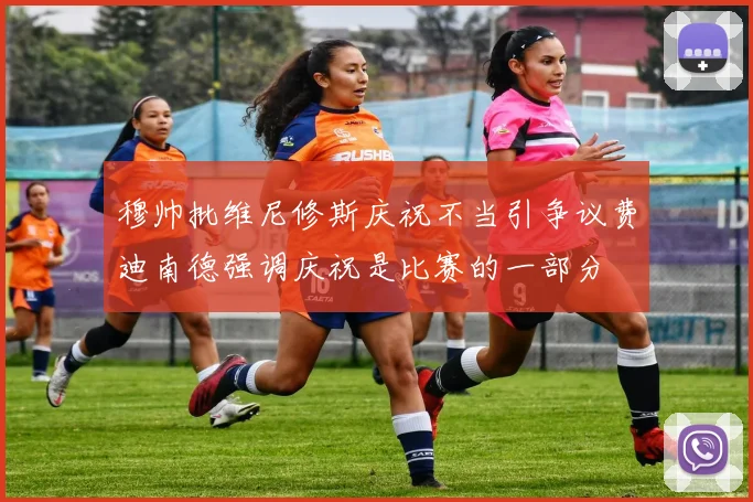 穆帅批维尼修斯庆祝不当引争议费迪南德强调庆祝是比赛的一部分