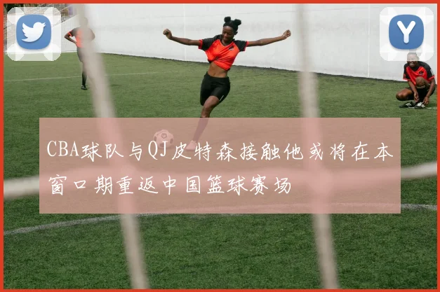 CBA球队与QJ皮特森接触他或将在本窗口期重返中国篮球赛场
