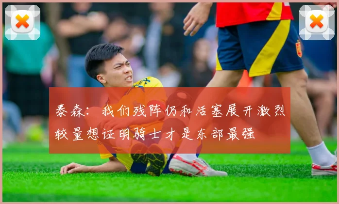 泰森：我们残阵仍和活塞展开激烈较量想证明骑士才是东部最强