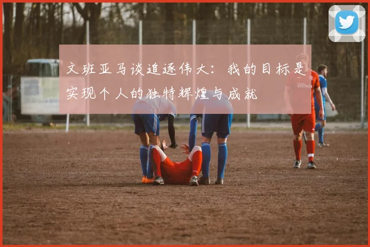 文班亚马谈追逐伟大：我的目标是实现个人的独特辉煌与成就