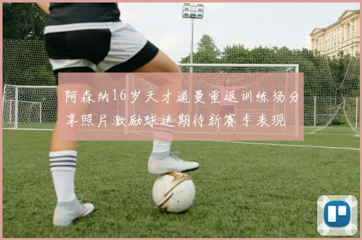 阿森纳16岁天才道曼重返训练场分享照片激励球迷期待新赛季表现