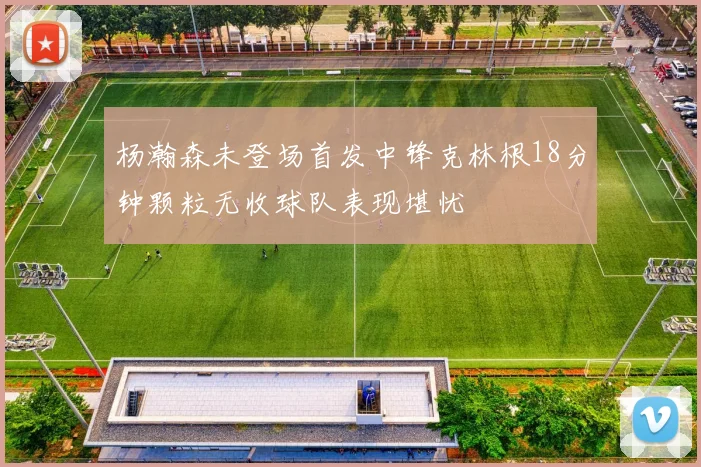 杨瀚森未登场首发中锋克林根18分钟颗粒无收球队表现堪忧