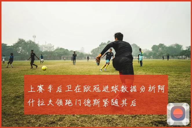 上赛季后卫在欧冠进球数据分析阿什拉夫领跑门德斯紧随其后