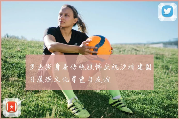 罗杰斯身着传统服饰庆祝沙特建国日展现文化尊重与友谊