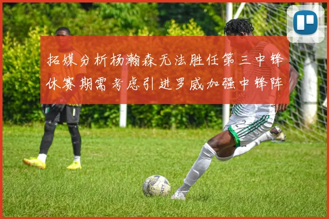 拓媒分析杨瀚森无法胜任第三中锋休赛期需考虑引进罗威加强中锋阵容