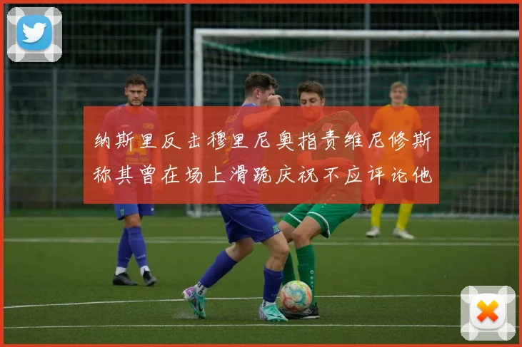 纳斯里反击穆里尼奥指责维尼修斯称其曾在场上滑跪庆祝不应评论他人