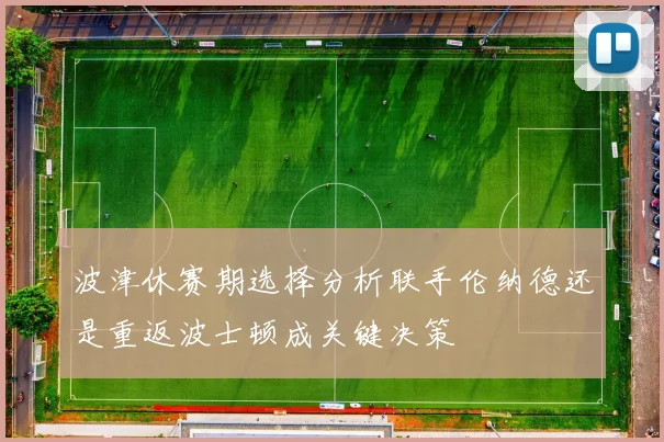 波津休赛期选择分析联手伦纳德还是重返波士顿成关键决策