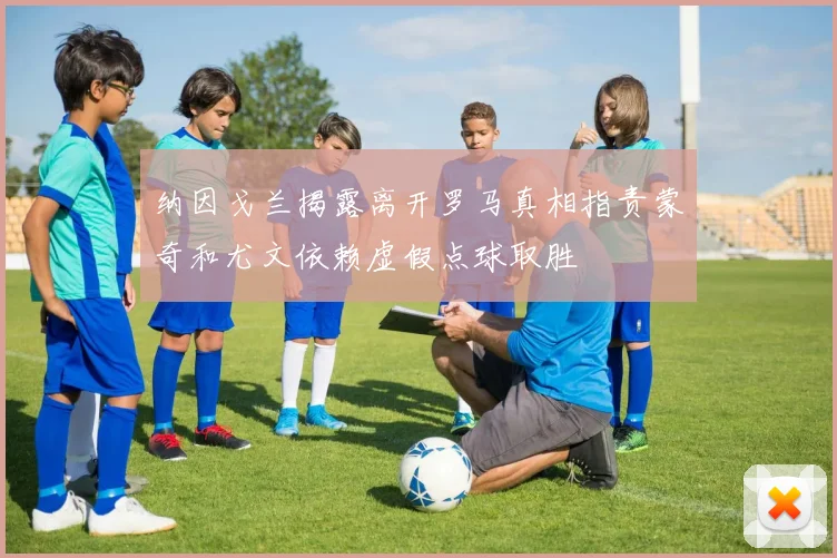 纳因戈兰揭露离开罗马真相指责蒙奇和尤文依赖虚假点球取胜