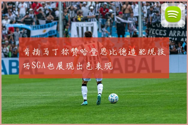 肯扬马丁称赞哈登恩比德造犯规技巧SGA也展现出色表现