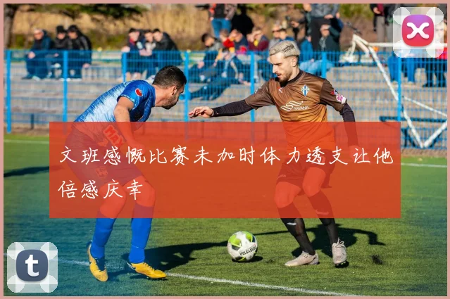 文班感慨比赛未加时体力透支让他倍感庆幸