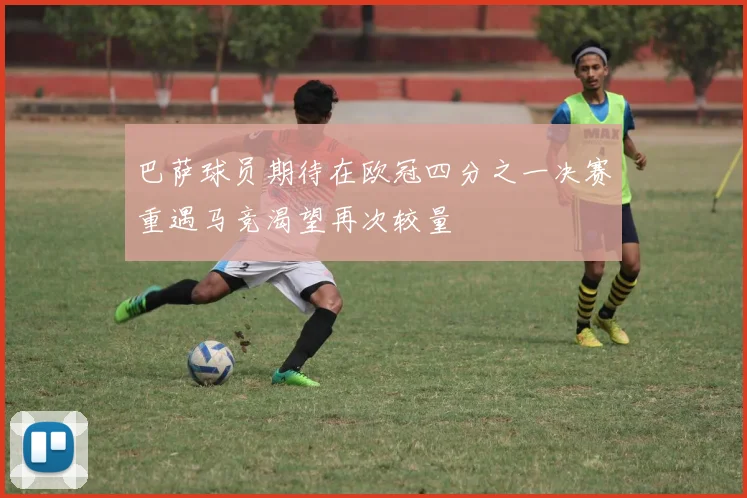 巴萨球员期待在欧冠四分之一决赛重遇马竞渴望再次较量