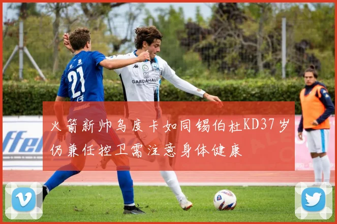 火箭新帅乌度卡如同锡伯杜KD37岁仍兼任控卫需注意身体健康