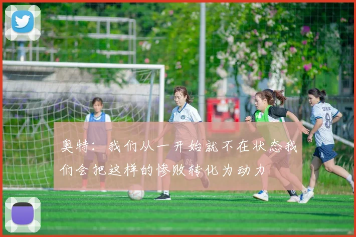 奥特：我们从一开始就不在状态我们会把这样的惨败转化为动力